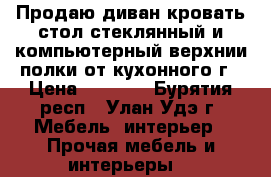 Продаю диван,кровать,стол стеклянный и компьютерный,верхнии полки от кухонного г › Цена ­ 2 000 - Бурятия респ., Улан-Удэ г. Мебель, интерьер » Прочая мебель и интерьеры   